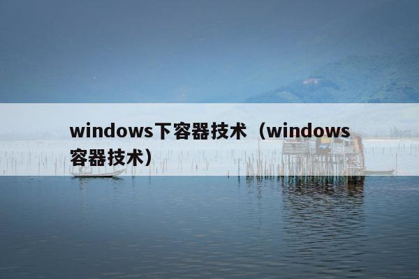 windows下容器技术（windows容器技术）