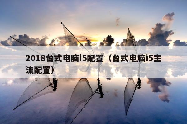 2018台式电脑i5配置（台式电脑i5主流配置）