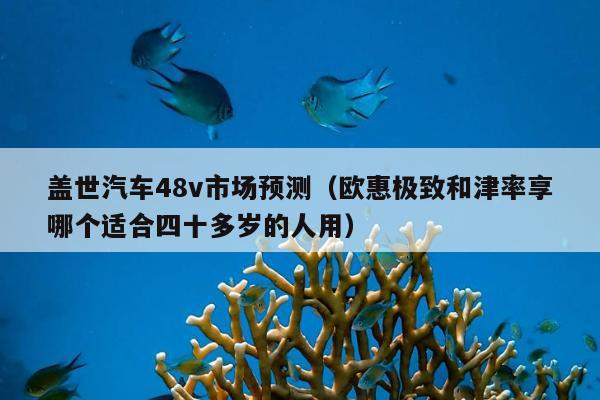 盖世汽车48v市场预测（欧惠极致和津率享哪个适合四十多岁的人用）