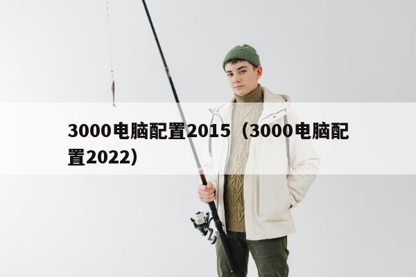 3000电脑配置2015（3000电脑配置2022）