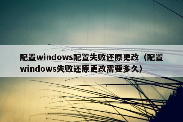 配置windows配置失败还原更改（配置windows失败还原更改需要多久）