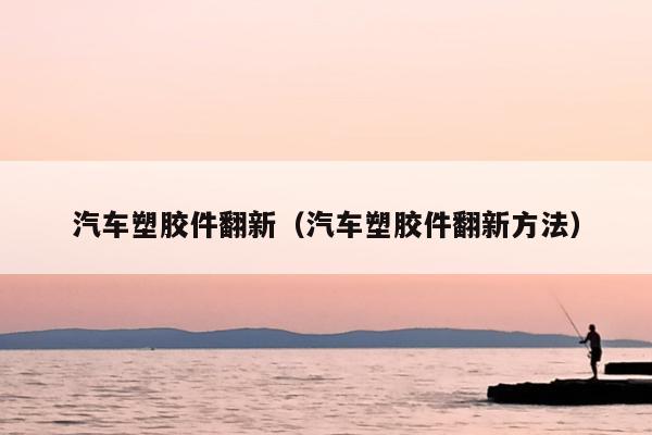 汽车塑胶件翻新（汽车塑胶件翻新方法）