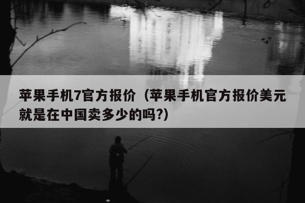 苹果手机7官方报价（苹果手机官方报价美元就是在中国卖多少的吗?）