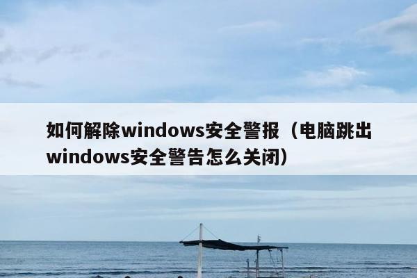 如何解除windows安全警报（电脑跳出windows安全警告怎么关闭）