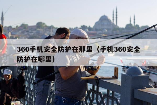 360手机安全防护在那里（手机360安全防护在哪里）