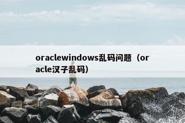 oraclewindows乱码问题（oracle汉子乱码）