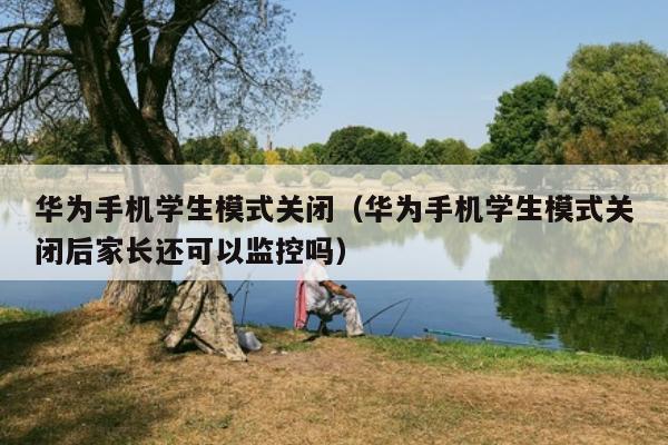 华为手机学生模式关闭（华为手机学生模式关闭后家长还可以监控吗）