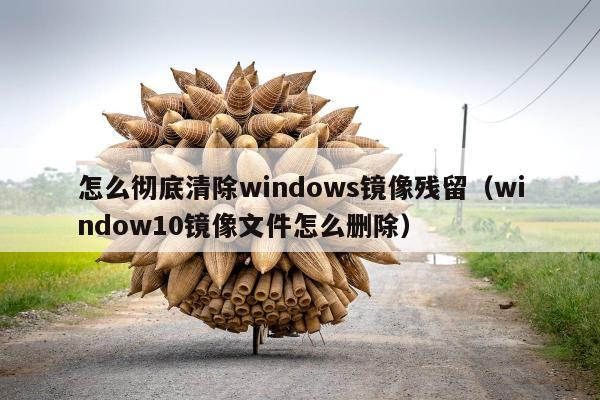 怎么彻底清除windows镜像残留（window10镜像文件怎么删除）