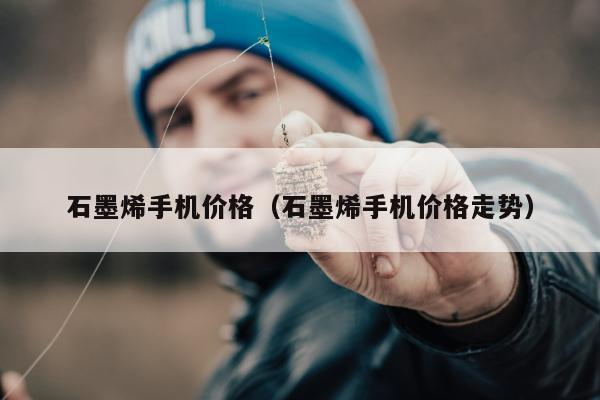 石墨烯手机价格（石墨烯手机价格走势）