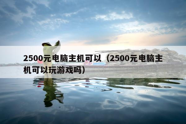 2500元电脑主机可以（2500元电脑主机可以玩游戏吗）