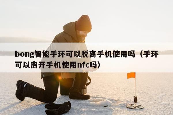 bong智能手环可以脱离手机使用吗（手环可以离开手机使用nfc吗）