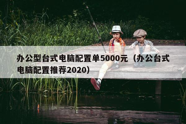 办公型台式电脑配置单5000元（办公台式电脑配置推荐2020）