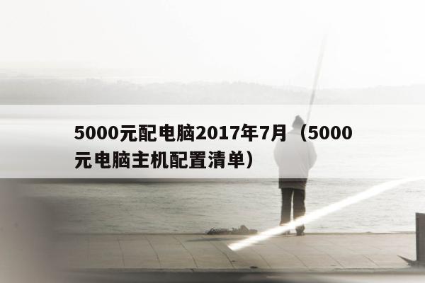 5000元配电脑2017年7月（5000元电脑主机配置清单）