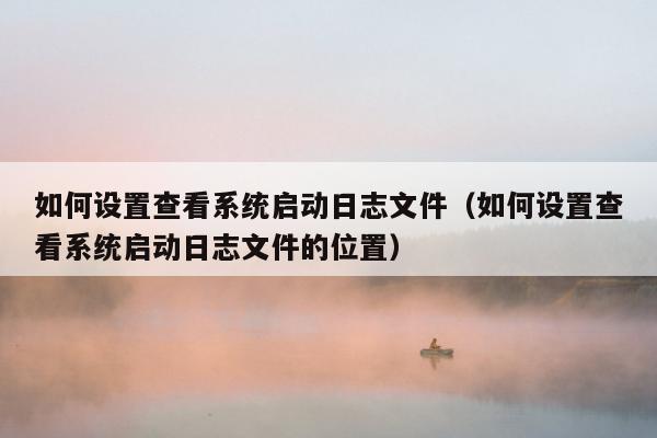 如何设置查看系统启动日志文件（如何设置查看系统启动日志文件的位置）