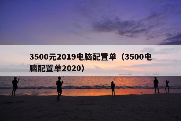 3500元2019电脑配置单（3500电脑配置单2020）