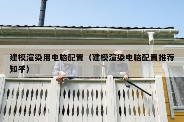 建模渲染用电脑配置（建模渲染电脑配置推荐知乎）