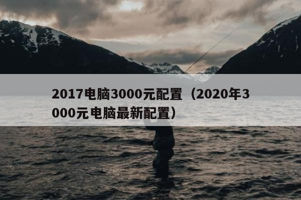 2017电脑3000元配置（2020年3000元电脑最新配置）