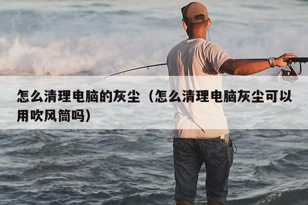 怎么清理电脑的灰尘（怎么清理电脑灰尘可以用吹风筒吗）