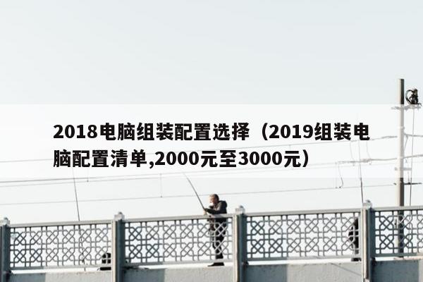 2018电脑组装配置选择（2019组装电脑配置清单,2000元至3000元）