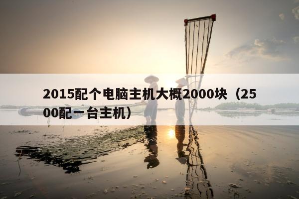 2015配个电脑主机大概2000块（2500配一台主机）