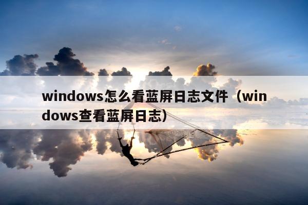 windows怎么看蓝屏日志文件（windows查看蓝屏日志）