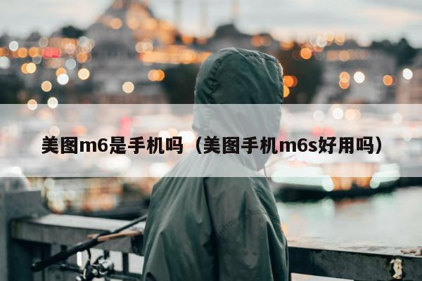 美图m6是手机吗（美图手机m6s好用吗）