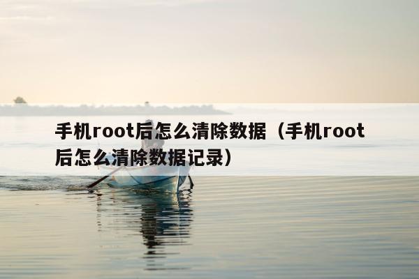 手机root后怎么清除数据（手机root后怎么清除数据记录）