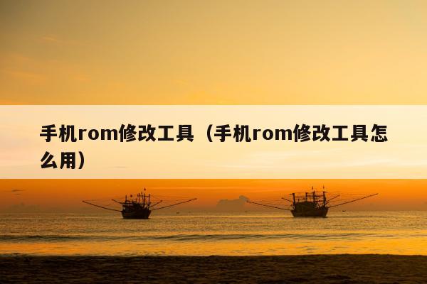 手机rom修改工具（手机rom修改工具怎么用）