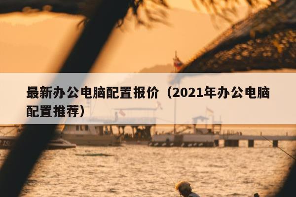 最新办公电脑配置报价（2021年办公电脑配置推荐）