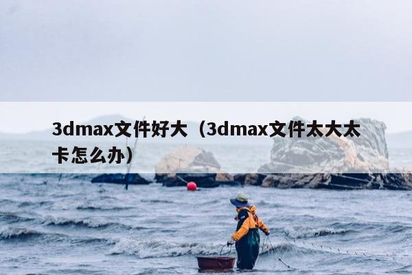 3dmax文件好大（3dmax文件太大太卡怎么办）