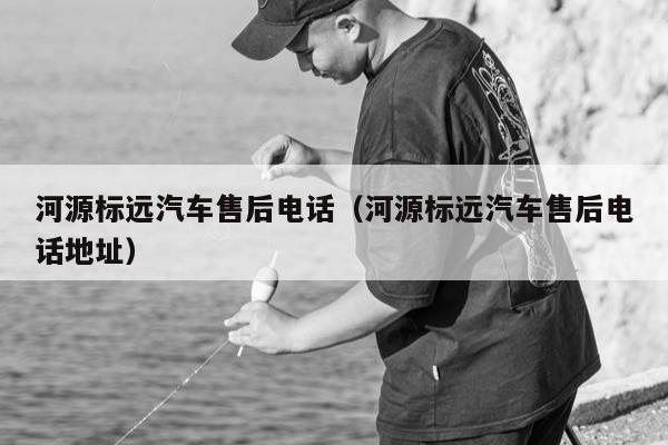 河源标远汽车售后电话（河源标远汽车售后电话地址）