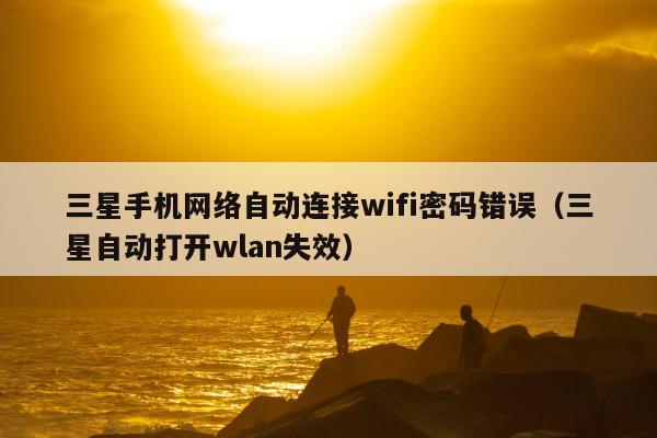 三星手机网络自动连接wifi密码错误（三星自动打开wlan失效）