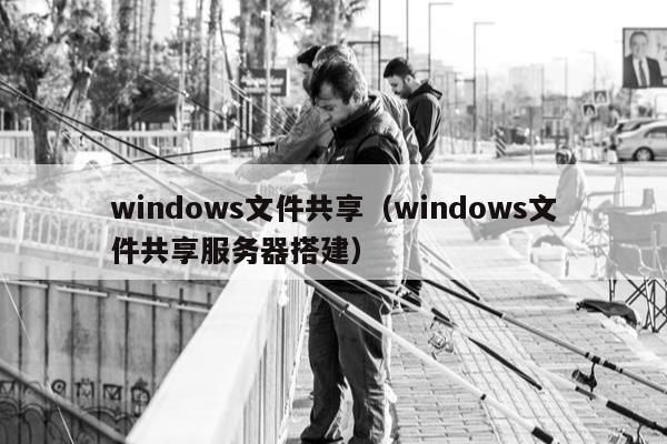 windows文件共享（windows文件共享服务器搭建）