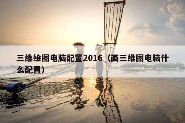 三维绘图电脑配置2016（画三维图电脑什么配置）