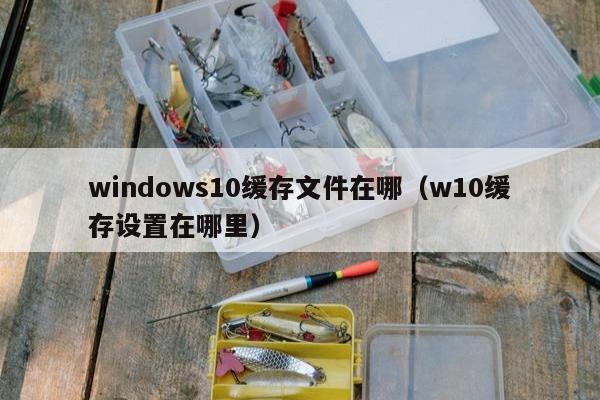 windows10缓存文件在哪（w10缓存设置在哪里）