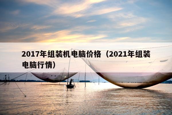 2017年组装机电脑价格（2021年组装电脑行情）