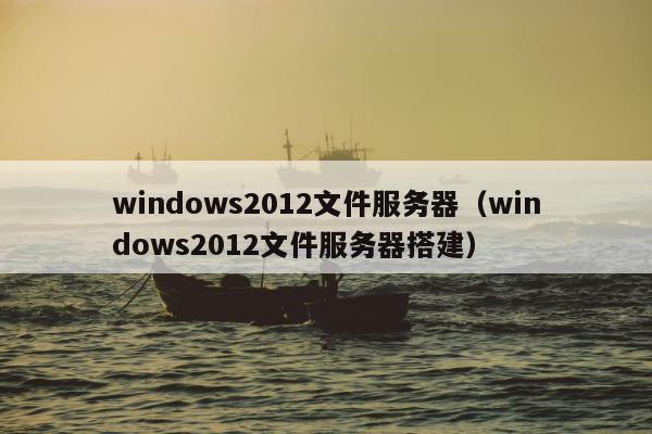 windows2012文件服务器（windows2012文件服务器搭建）