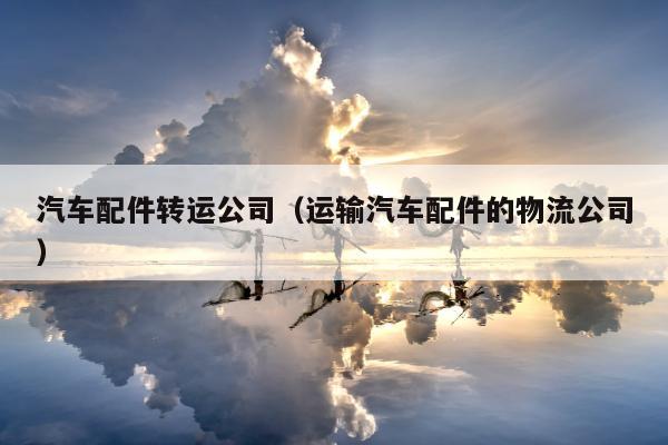 汽车配件转运公司（运输汽车配件的物流公司）