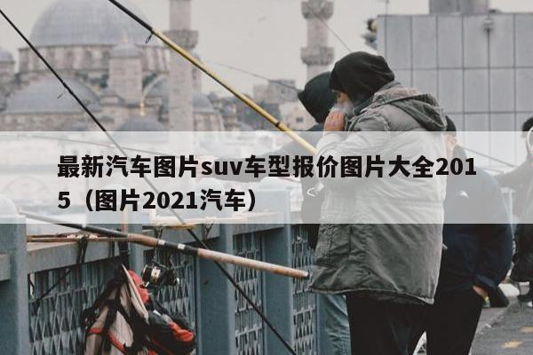 最新汽车图片suv车型报价图片大全2015（图片2021汽车）