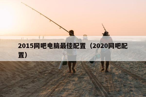 2015网吧电脑最佳配置（2020网吧配置）