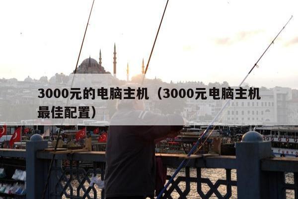 3000元的电脑主机（3000元电脑主机最佳配置）