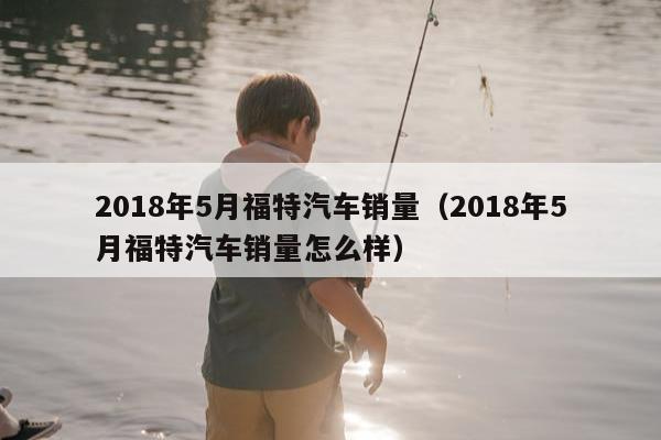 2018年5月福特汽车销量（2018年5月福特汽车销量怎么样）