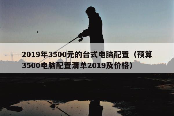 2019年3500元的台式电脑配置（预算3500电脑配置清单2019及价格）