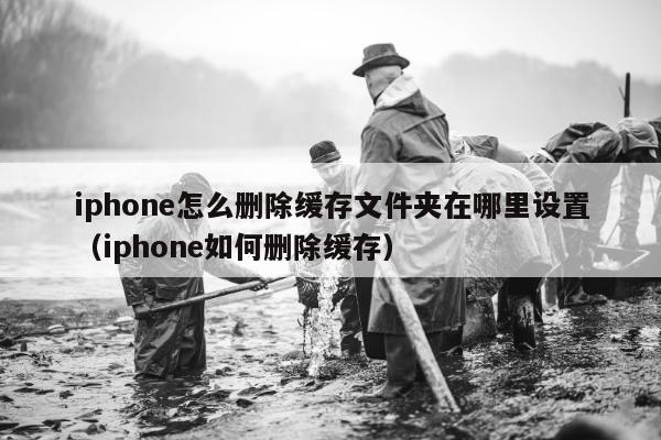 iphone怎么删除缓存文件夹在哪里设置（iphone如何删除缓存）