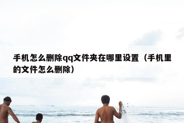 手机怎么删除qq文件夹在哪里设置（手机里的文件怎么删除）