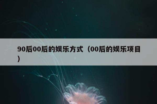 90后00后的娱乐方式（00后的娱乐项目）