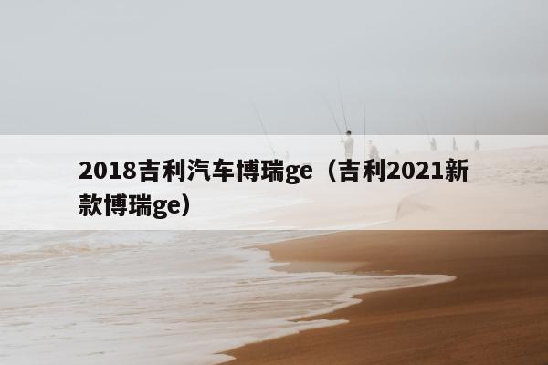 2018吉利汽车博瑞ge（吉利2021新款博瑞ge）