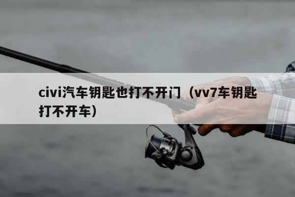 civi汽车钥匙也打不开门（vv7车钥匙打不开车）