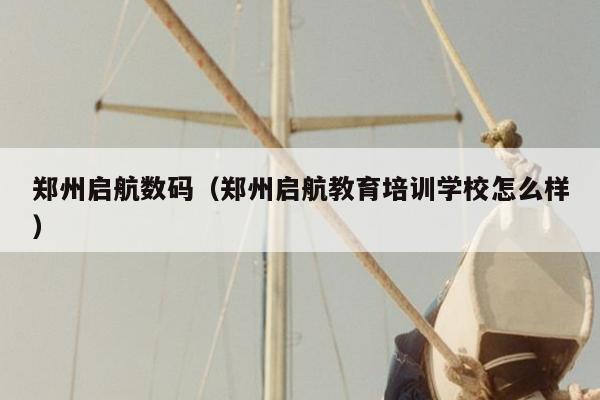 郑州启航数码（郑州启航教育培训学校怎么样）