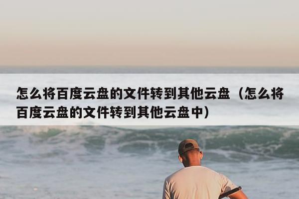 怎么将百度云盘的文件转到其他云盘（怎么将百度云盘的文件转到其他云盘中）